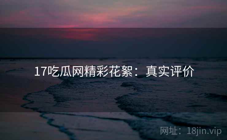 17吃瓜网精彩花絮：真实评价