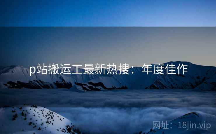 p站搬运工最新热搜：年度佳作