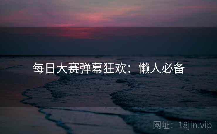 每日大赛弹幕狂欢：懒人必备