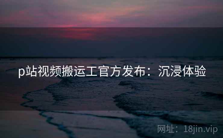 p站视频搬运工官方发布：沉浸体验