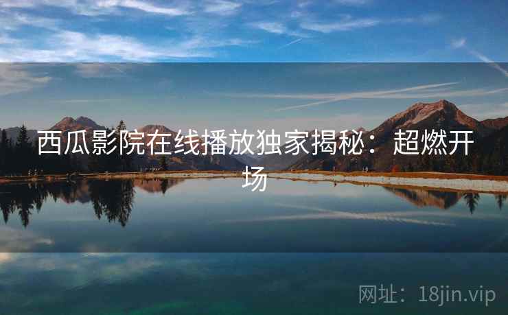 西瓜影院在线播放独家揭秘：超燃开场