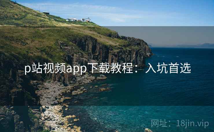 p站视频app下载教程:入坑首选 p站视频app下载教程:入坑首选