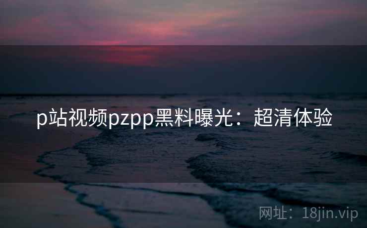 p站视频pzpp黑料曝光：超清体验